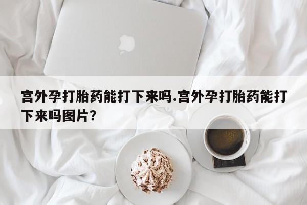 哪里可以私下卖到打胎药宫外孕打胎药能打下来吗.宫外孕打胎药能打下来吗图片？