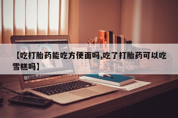 哪里可以私下卖到打胎药【吃打胎药能吃方便面吗,吃了打胎药可以吃雪糕吗】