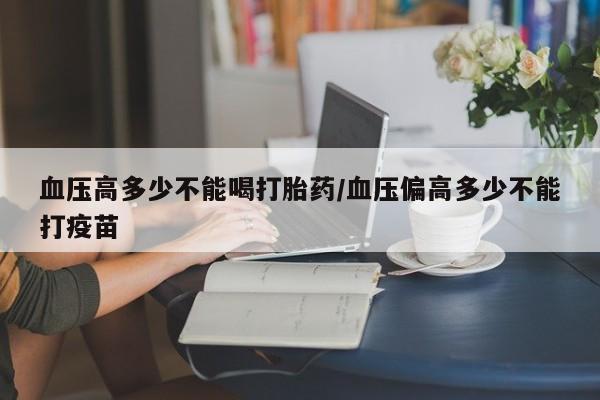 哪里可以私下卖到打胎药血压高多少不能喝打胎药/血压偏高多少不能打疫苗