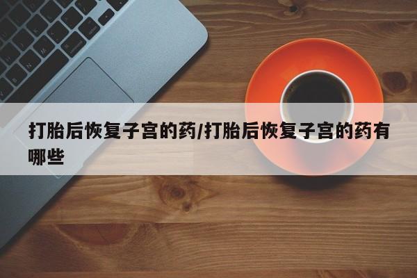 哪里可以私下卖到打胎药打胎后恢复子宫的药/打胎后恢复子宫的药有哪些
