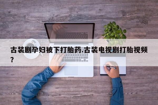 哪里可以私下卖到打胎药古装剧孕妇被下打胎药.古装电视剧打胎视频？