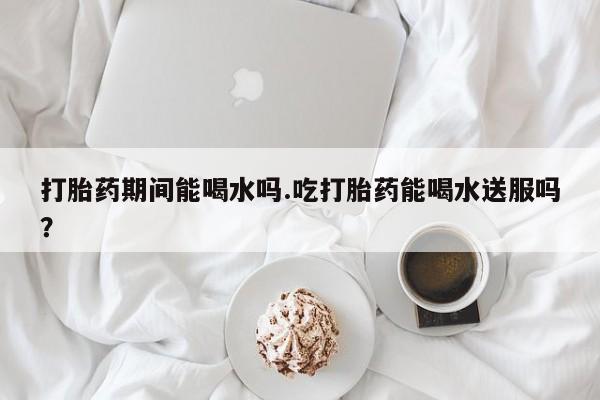 哪里可以私下卖到打胎药打胎药期间能喝水吗.吃打胎药能喝水送服吗？