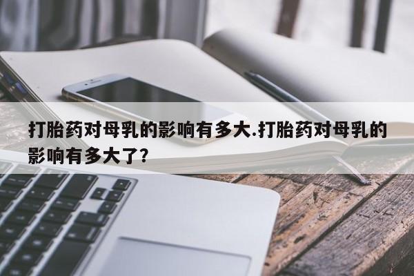 哪里可以私下卖到打胎药打胎药对母乳的影响有多大.打胎药对母乳的影响有多大了？