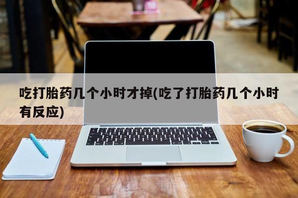 哪里可以私下卖到打胎药吃打胎药几个小时才掉(吃了打胎药几个小时有反应)