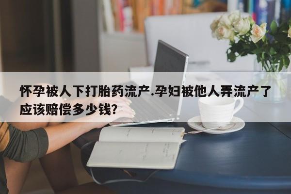 哪里可以私下卖到打胎药怀孕被人下打胎药流产.孕妇被他人弄流产了应该赔偿多少钱？