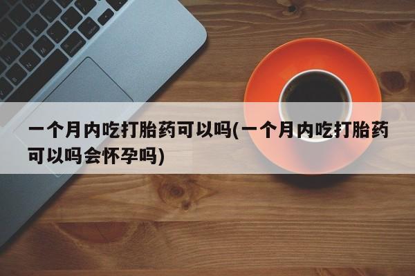 哪里可以私下卖到打胎药一个月内吃打胎药可以吗(一个月内吃打胎药可以吗会怀孕吗)