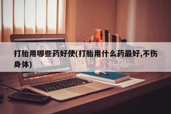 哪里可以私下卖到打胎药打胎用哪些药好使(打胎用什么药最好,不伤身体)