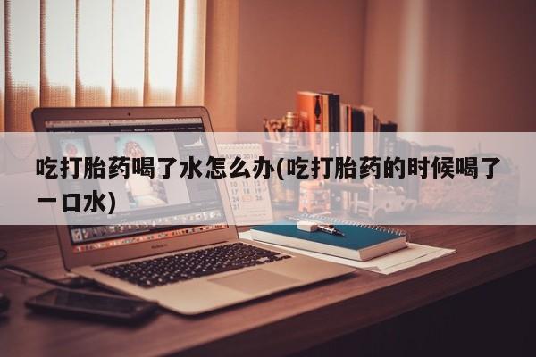 哪里可以私下卖到打胎药吃打胎药喝了水怎么办(吃打胎药的时候喝了一口水)