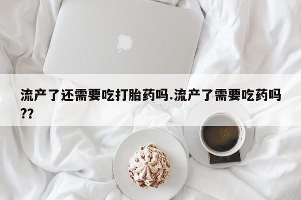 哪里可以私下卖到打胎药流产了还需要吃打胎药吗.流产了需要吃药吗?？