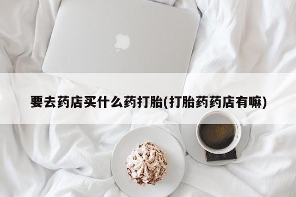 哪里可以私下卖到打胎药要去药店买什么药打胎(打胎药药店有嘛)