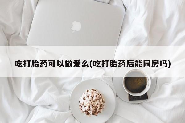 哪里可以私下卖到打胎药吃打胎药可以做爱么(吃打胎药后能同房吗)