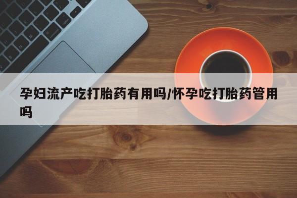 哪里可以私下卖到打胎药孕妇流产吃打胎药有用吗/怀孕吃打胎药管用吗
