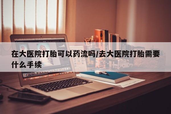 哪里可以私下卖到打胎药在大医院打胎可以药流吗/去大医院打胎需要什么手续