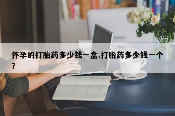哪里可以私下卖到打胎药怀孕的打胎药多少钱一盒.打胎药多少钱一个？