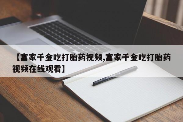 哪里可以私下卖到打胎药【富家千金吃打胎药视频,富家千金吃打胎药视频在线观看】