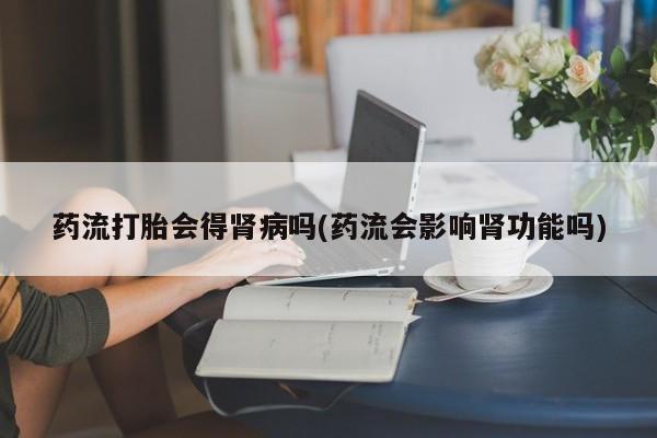 哪里可以私下卖到打胎药药流打胎会得肾病吗(药流会影响肾功能吗)