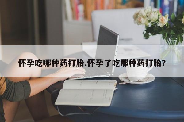 哪里可以私下卖到打胎药怀孕吃哪种药打胎.怀孕了吃那种药打胎？