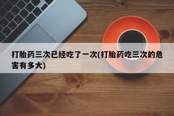 哪里可以私下卖到打胎药打胎药三次已经吃了一次(打胎药吃三次的危害有多大)