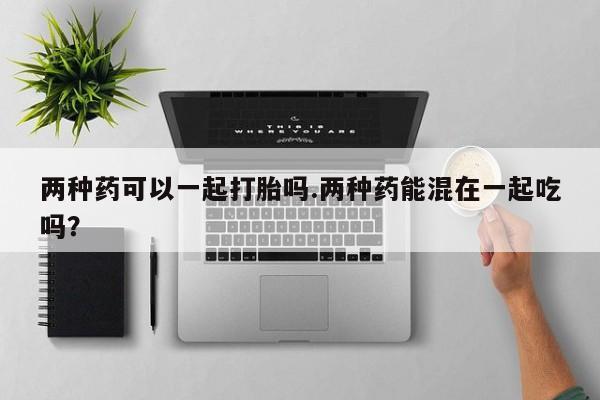 哪里可以私下卖到打胎药两种药可以一起打胎吗.两种药能混在一起吃吗？