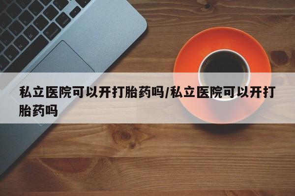 哪里可以私下卖到打胎药私立医院可以开打胎药吗/私立医院可以开打胎药吗