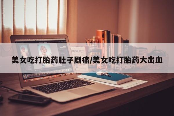 哪里可以私下卖到打胎药美女吃打胎药肚子剧痛/美女吃打胎药大出血