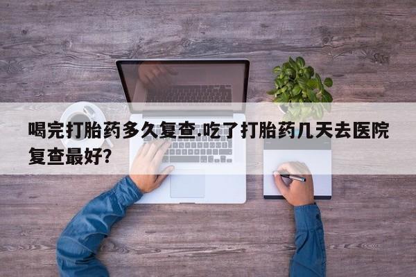 哪里可以私下卖到打胎药喝完打胎药多久复查.吃了打胎药几天去医院复查最好？