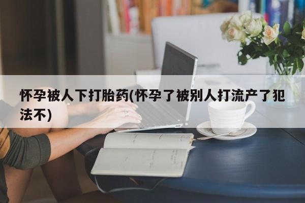 哪里可以私下卖到打胎药怀孕被人下打胎药(怀孕了被别人打流产了犯法不)