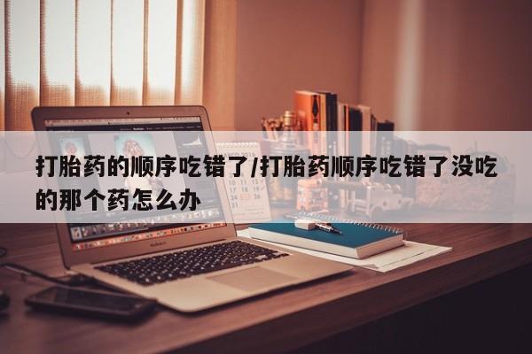 哪里可以私下卖到打胎药打胎药的顺序吃错了/打胎药顺序吃错了没吃的那个药怎么办