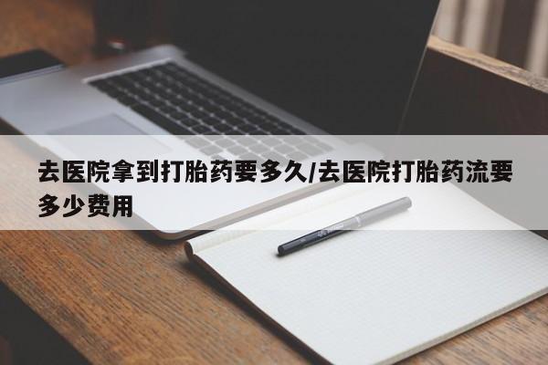 哪里可以私下卖到打胎药去医院拿到打胎药要多久/去医院打胎药流要多少费用