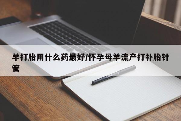 哪里可以私下卖到打胎药羊打胎用什么药最好/怀孕母羊流产打补胎针管
