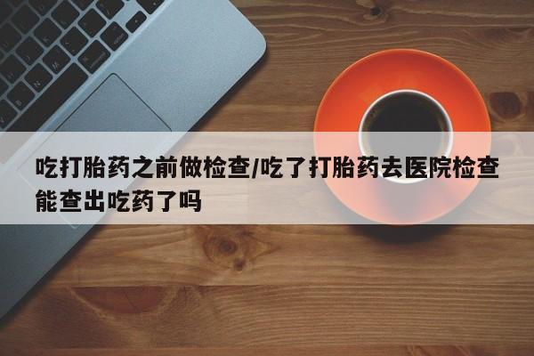 哪里可以私下卖到打胎药吃打胎药之前做检查/吃了打胎药去医院检查能查出吃药了吗
