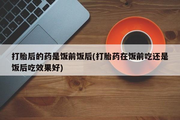 哪里可以私下卖到打胎药打胎后的药是饭前饭后(打胎药在饭前吃还是饭后吃效果好)