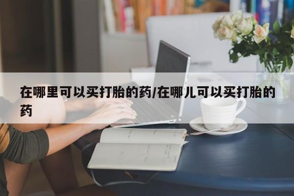 哪里可以私下卖到打胎药在哪里可以买打胎的药/在哪儿可以买打胎的药