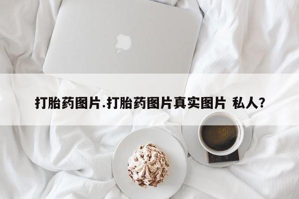 哪里可以私下卖到打胎药打胎药图片.打胎药图片真实图片 私人？
