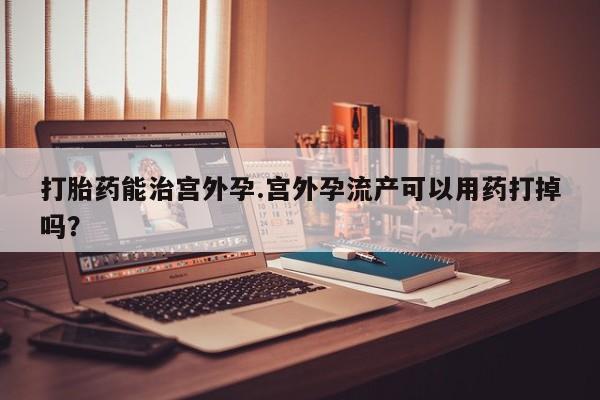 哪里可以私下卖到打胎药打胎药能治宫外孕.宫外孕流产可以用药打掉吗？