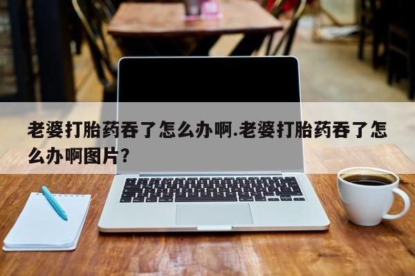 哪里可以私下卖到打胎药老婆打胎药吞了怎么办啊.老婆打胎药吞了怎么办啊图片？