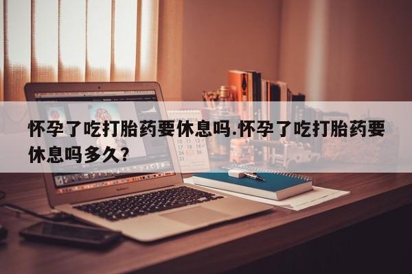 哪里可以私下卖到打胎药怀孕了吃打胎药要休息吗.怀孕了吃打胎药要休息吗多久？