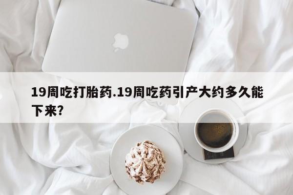 哪里可以私下卖到打胎药19周吃打胎药.19周吃药引产大约多久能下来？