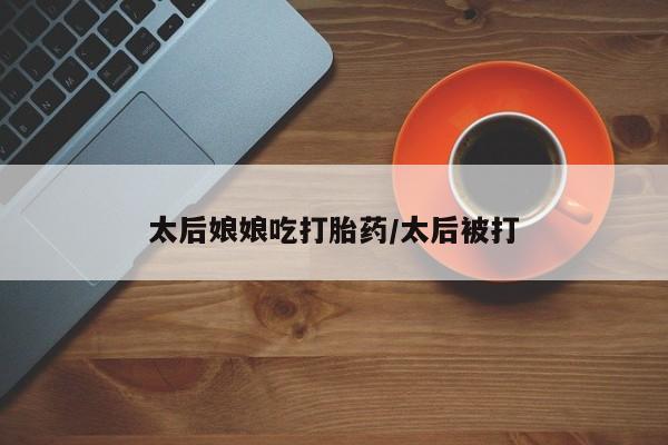 哪里可以私下卖到打胎药太后娘娘吃打胎药/太后被打