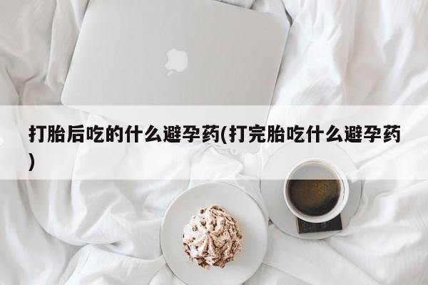 哪里可以私下卖到打胎药打胎后吃的什么避孕药(打完胎吃什么避孕药)
