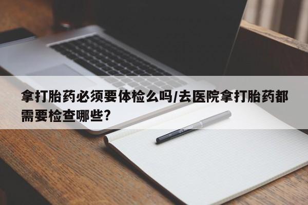 哪里可以私下卖到打胎药拿打胎药必须要体检么吗/去医院拿打胎药都需要检查哪些?