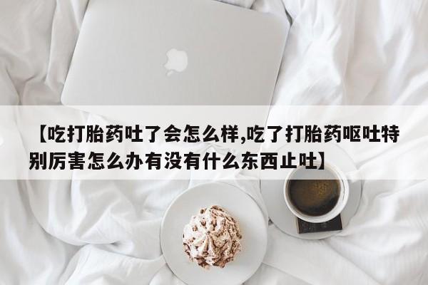 哪里可以私下卖到打胎药【吃打胎药吐了会怎么样,吃了打胎药呕吐特别厉害怎么办有没有什么东西止吐】