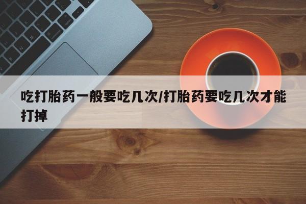 哪里可以私下卖到打胎药吃打胎药一般要吃几次/打胎药要吃几次才能打掉