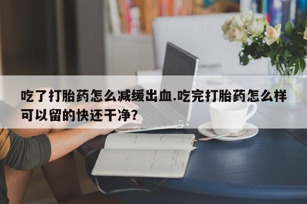 哪里可以私下卖到打胎药吃了打胎药怎么减缓出血.吃完打胎药怎么样可以留的快还干净？