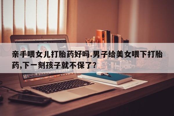哪里可以私下卖到打胎药亲手喂女儿打胎药好吗.男子给美女喂下打胎药,下一刻孩子就不保了？
