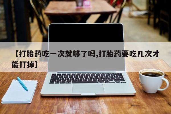 哪里可以私下卖到打胎药【打胎药吃一次就够了吗,打胎药要吃几次才能打掉】