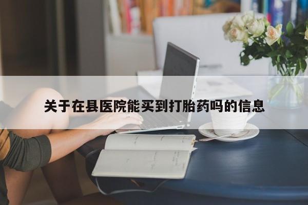 哪里可以私下卖到打胎药关于在县医院能买到打胎药吗的信息