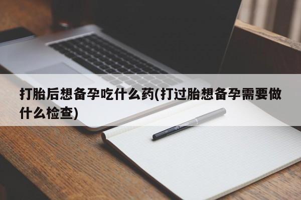 哪里可以私下卖到打胎药打胎后想备孕吃什么药(打过胎想备孕需要做什么检查)