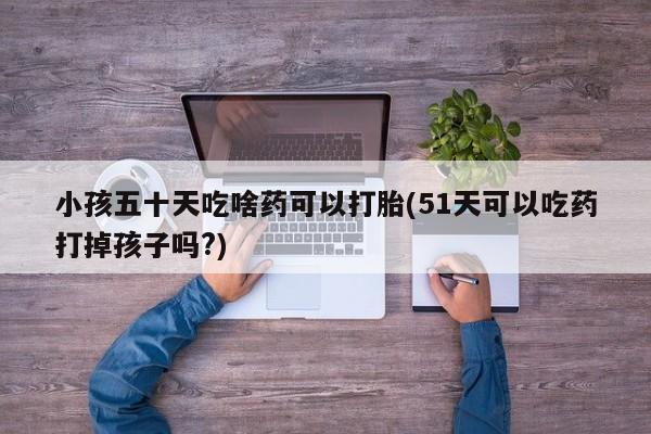 哪里可以私下卖到打胎药小孩五十天吃啥药可以打胎(51天可以吃药打掉孩子吗?)