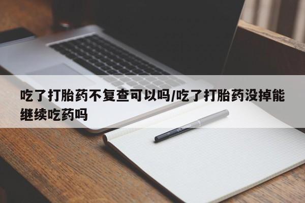 哪里可以私下卖到打胎药吃了打胎药不复查可以吗/吃了打胎药没掉能继续吃药吗